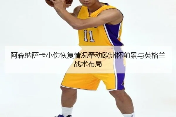 阿森纳萨卡小伤恢复情况牵动欧洲杯前景与英格兰战术布局