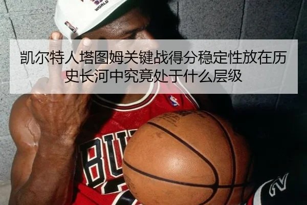 凯尔特人塔图姆关键战得分稳定性放在历史长河中究竟处于什么层级