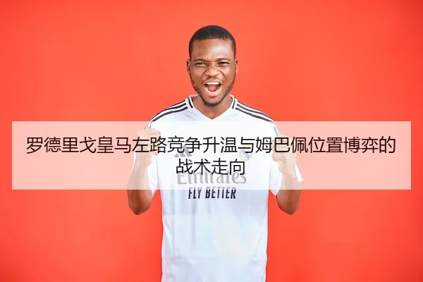 罗德里戈皇马左路竞争升温与姆巴佩位置博弈的战术走向