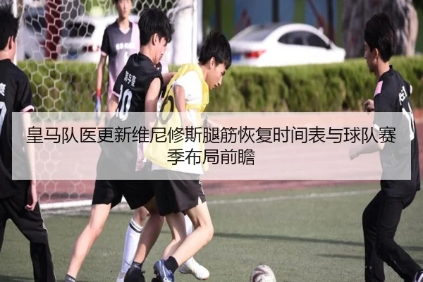 皇马队医更新维尼修斯腿筋恢复时间表与球队赛季布局前瞻
