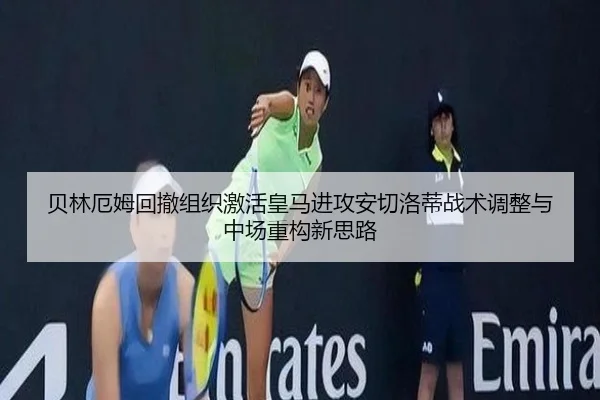 贝林厄姆回撤组织激活皇马进攻安切洛蒂战术调整与中场重构新思路