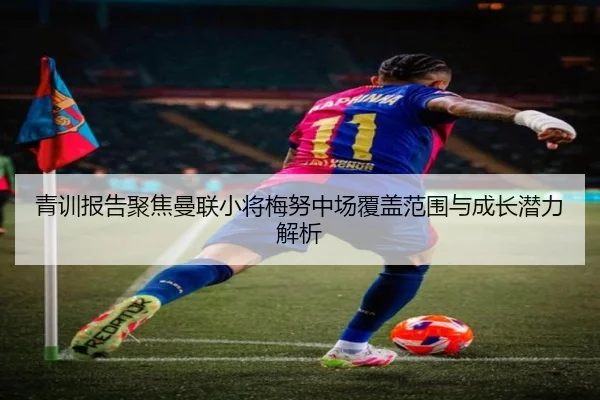 青训报告聚焦曼联小将梅努中场覆盖范围与成长潜力解析