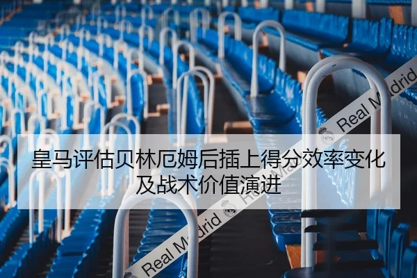 皇马评估贝林厄姆后插上得分效率变化及战术价值演进