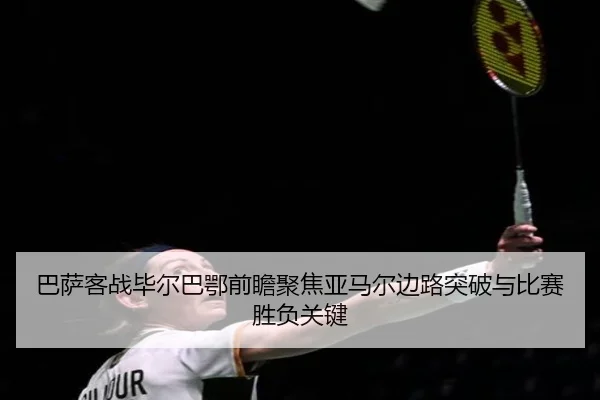 巴萨客战毕尔巴鄂前瞻聚焦亚马尔边路突破与比赛胜负关键