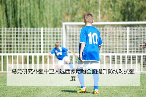马竞研究补强中卫人选西蒙尼盼全面提升防线对抗强度